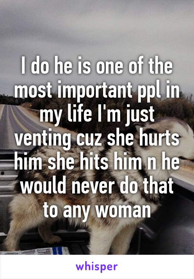 I do he is one of the most important ppl in my life I'm just venting cuz she hurts him she hits him n he would never do that to any woman