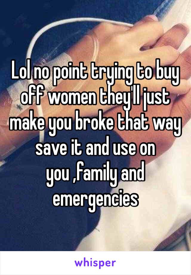 Lol no point trying to buy off women they'll just make you broke that way save it and use on you ,family and emergencies 