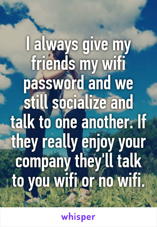 I always give my friends my wifi password and we still socialize and talk to one another. If they really enjoy your company they'll talk to you wifi or no wifi.