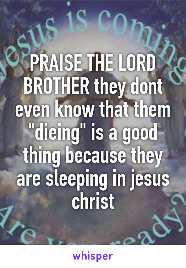 PRAISE THE LORD BROTHER they dont even know that them "dieing" is a good thing because they are sleeping in jesus christ