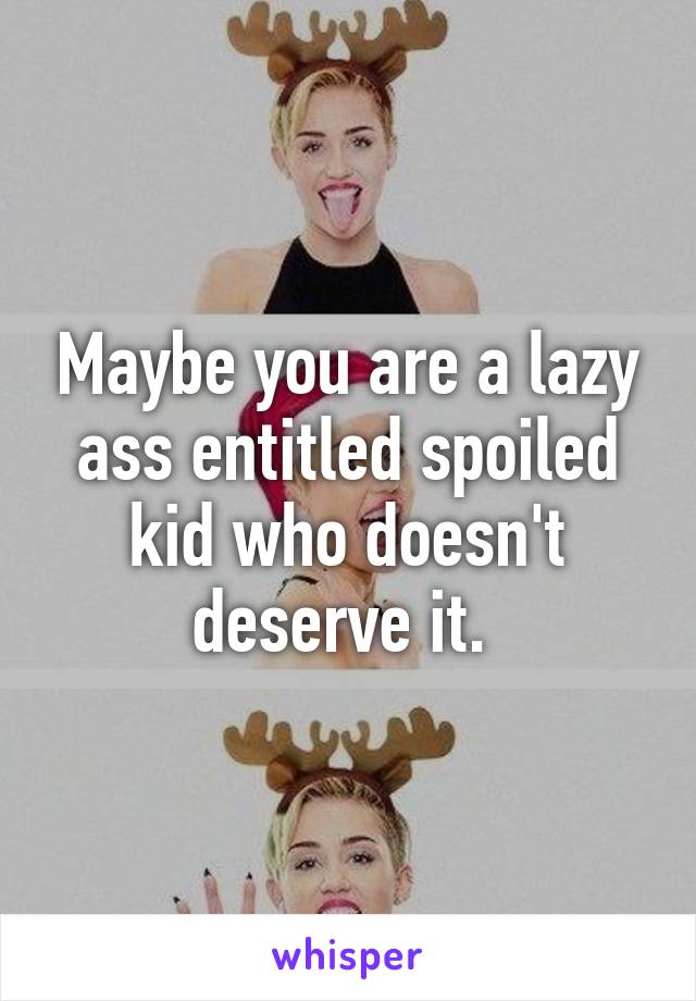 Maybe you are a lazy ass entitled spoiled kid who doesn't deserve it. 