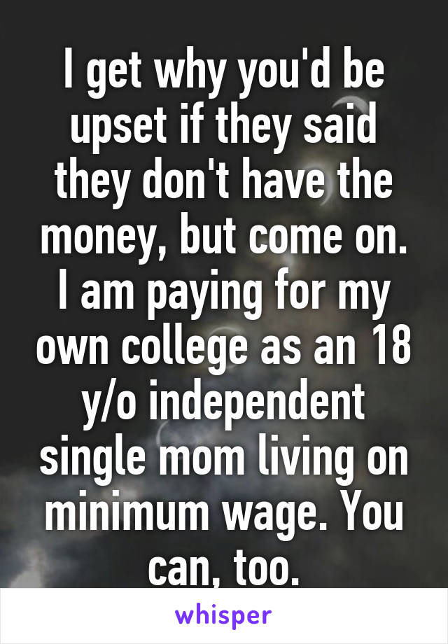 I get why you'd be upset if they said they don't have the money, but come on. I am paying for my own college as an 18 y/o independent single mom living on minimum wage. You can, too.