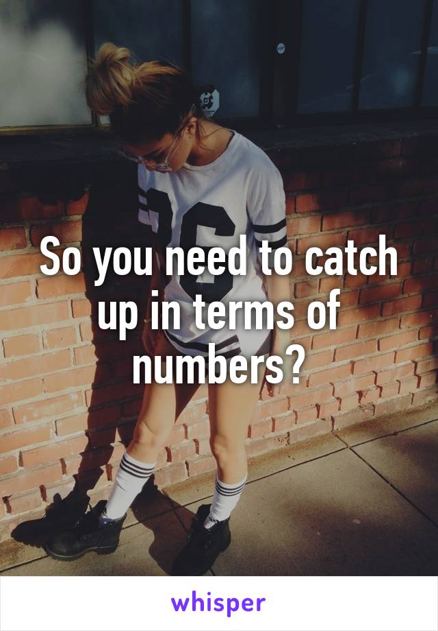 So you need to catch up in terms of numbers?