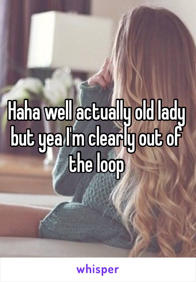 Haha well actually old lady but yea I'm clearly out of the loop 