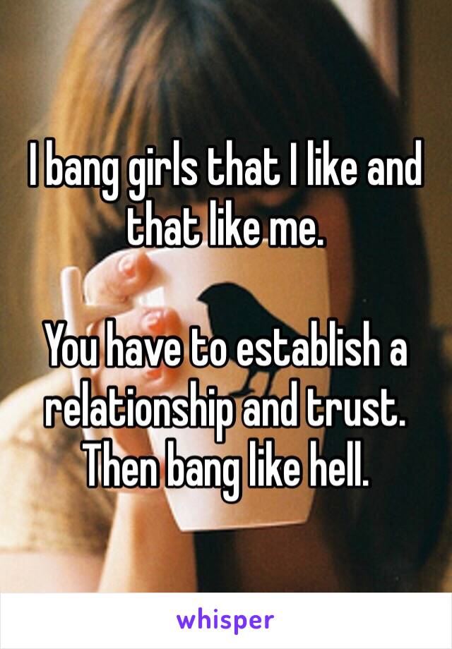 I bang girls that I like and that like me. 

You have to establish a relationship and trust. Then bang like hell. 