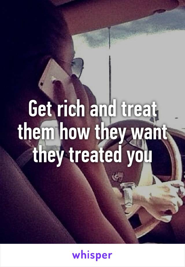 Get rich and treat them how they want they treated you