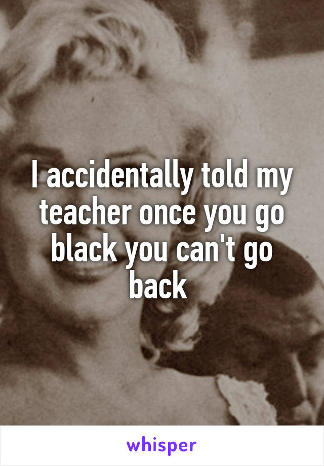 I accidentally told my teacher once you go black you can't go back 