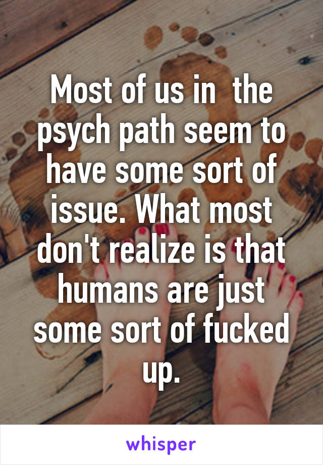 Most of us in  the psych path seem to have some sort of issue. What most don't realize is that humans are just some sort of fucked up.