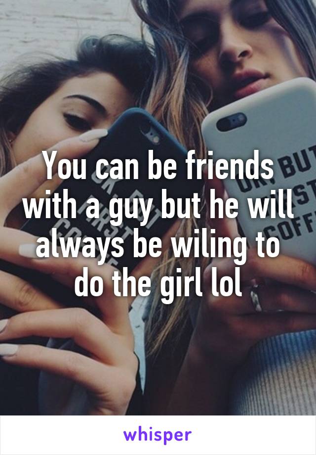 You can be friends with a guy but he will always be wiling to do the girl lol