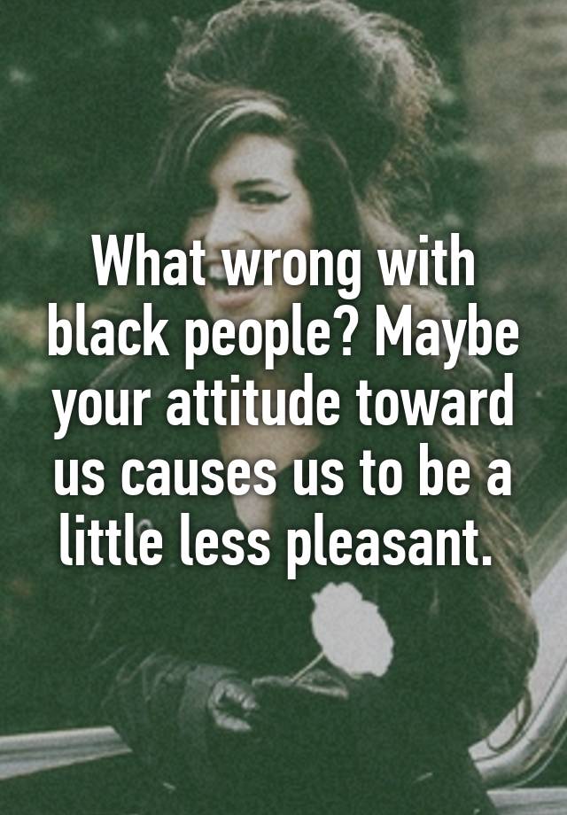 what-wrong-with-black-people-maybe-your-attitude-toward-us-causes-us