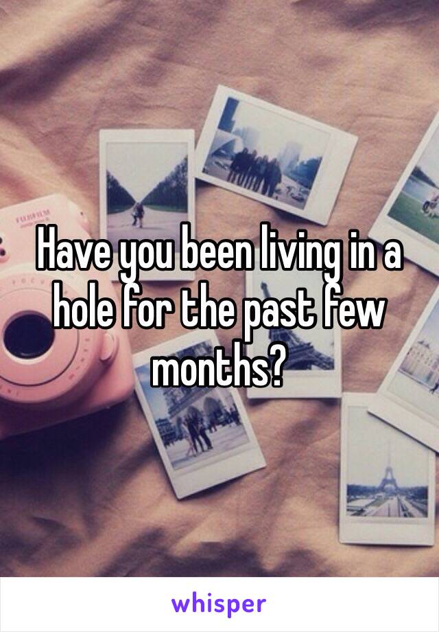 Have you been living in a hole for the past few months?