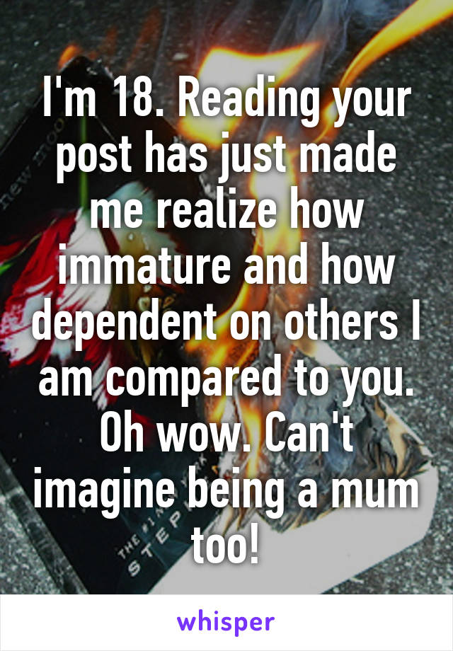 I'm 18. Reading your post has just made me realize how immature and how dependent on others I am compared to you. Oh wow. Can't imagine being a mum too!