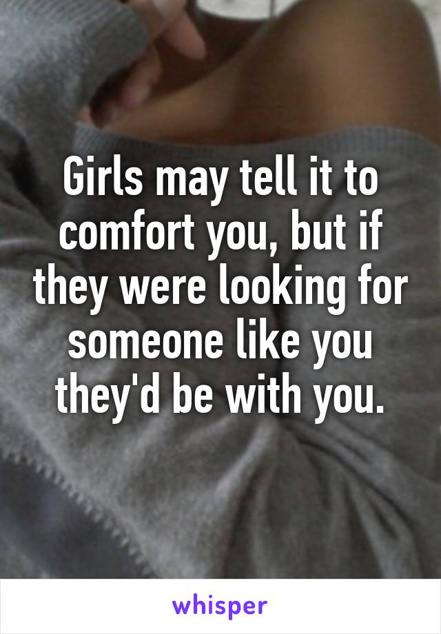 Girls may tell it to comfort you, but if they were looking for someone like you they'd be with you.
