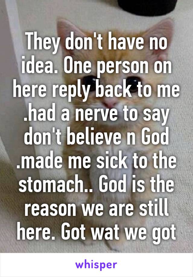 They don't have no idea. One person on here reply back to me .had a nerve to say don't believe n God .made me sick to the stomach.. God is the reason we are still here. Got wat we got