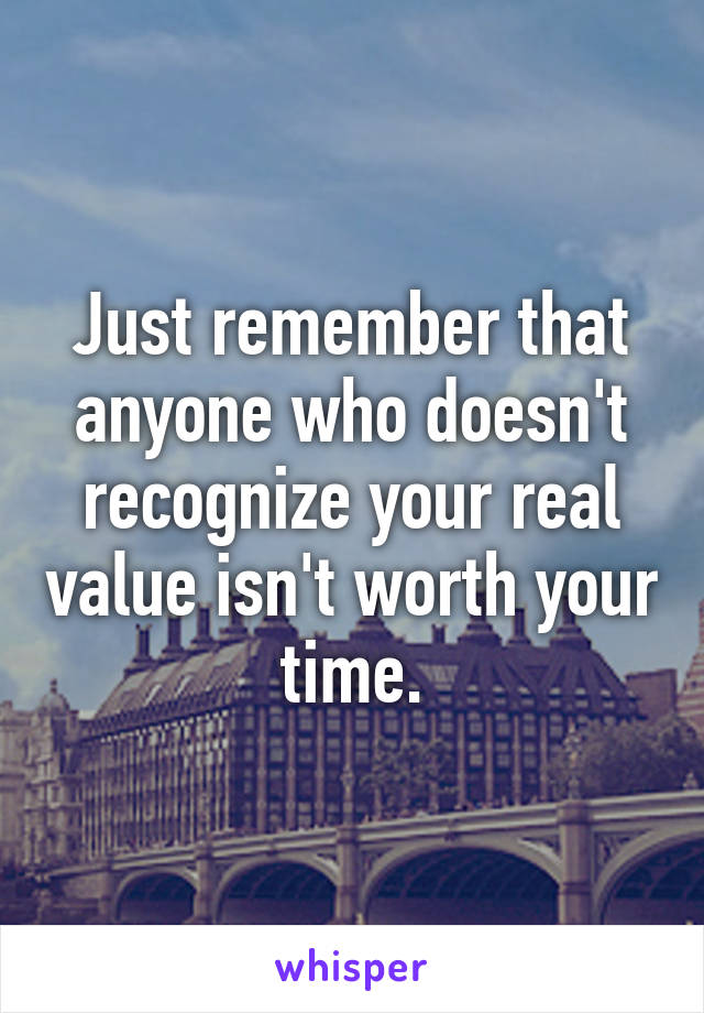 Just remember that anyone who doesn't recognize your real value isn't worth your time.