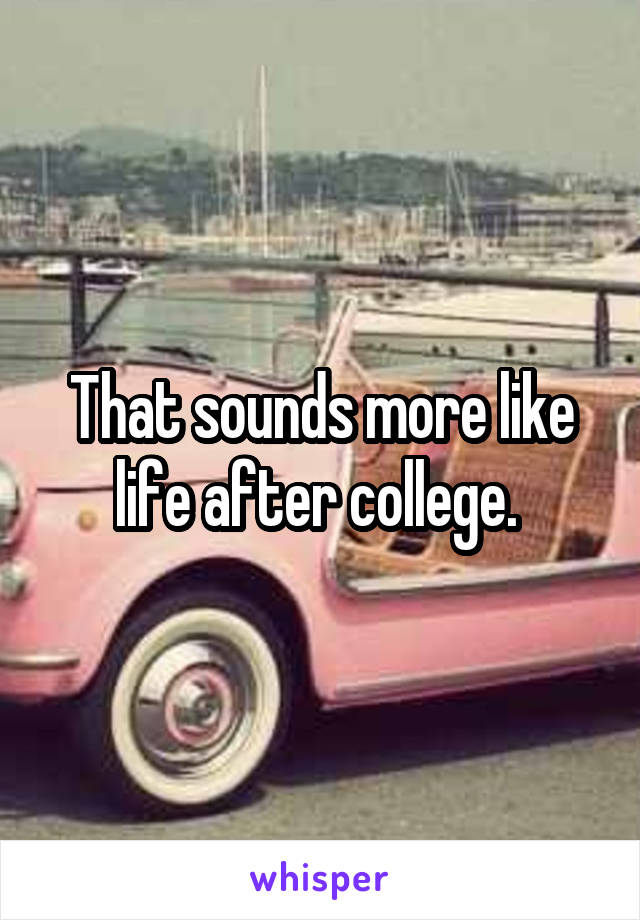 That sounds more like life after college. 