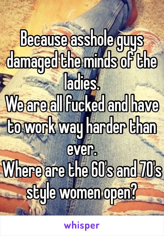 Because asshole guys damaged the minds of the ladies.
We are all fucked and have to work way harder than ever.
Where are the 60's and 70's style women open?