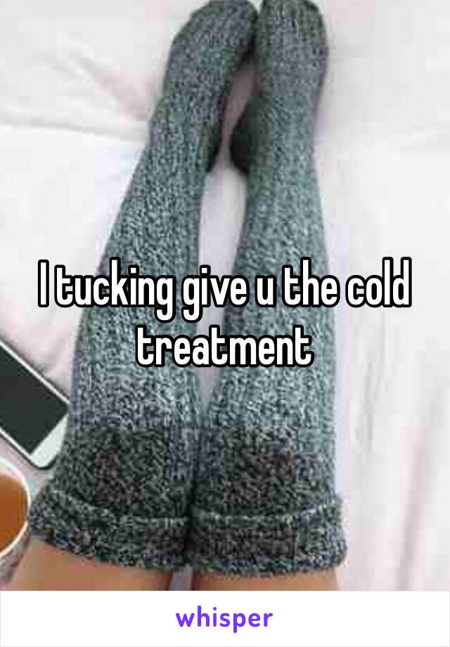 I tucking give u the cold treatment