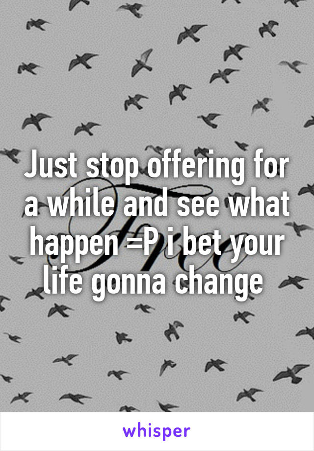 Just stop offering for a while and see what happen =P i bet your life gonna change 