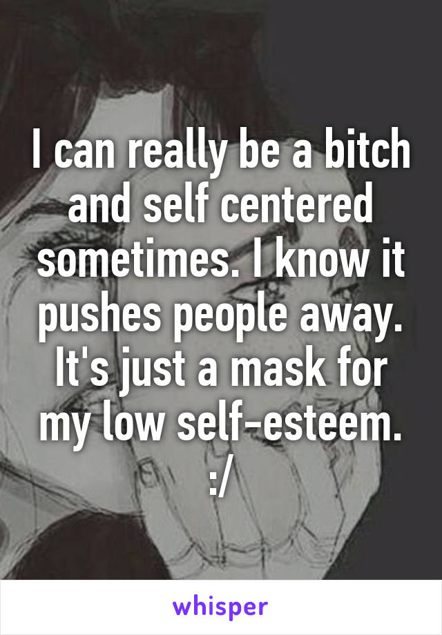 I can really be a bitch and self centered sometimes. I know it pushes people away. It's just a mask for my low self-esteem. :/