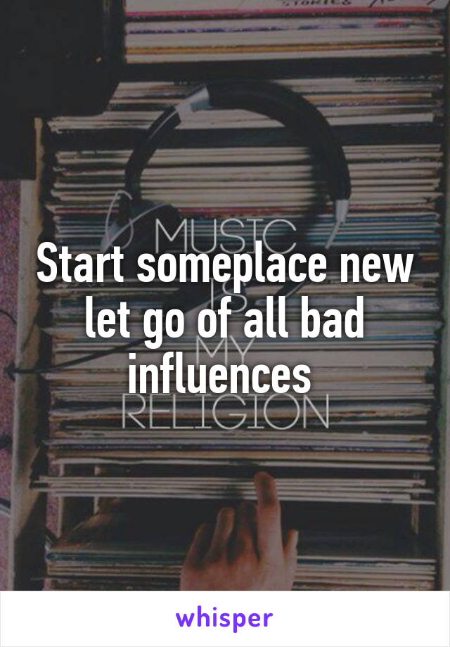 Start someplace new let go of all bad influences 