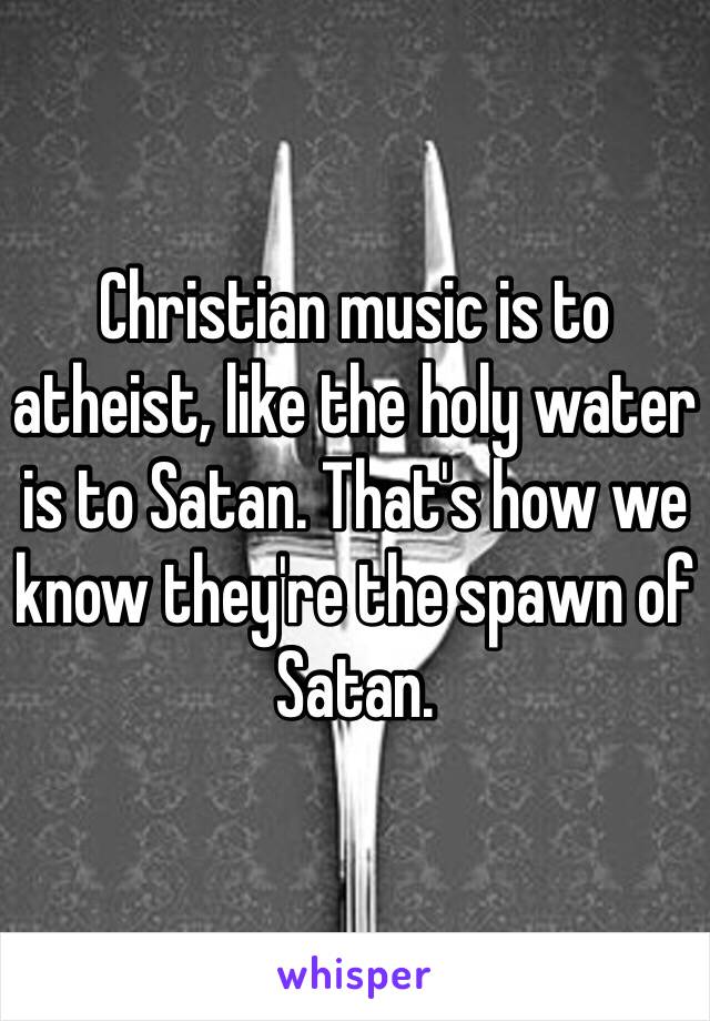 Christian music is to atheist, like the holy water is to Satan. That's how we know they're the spawn of Satan. 