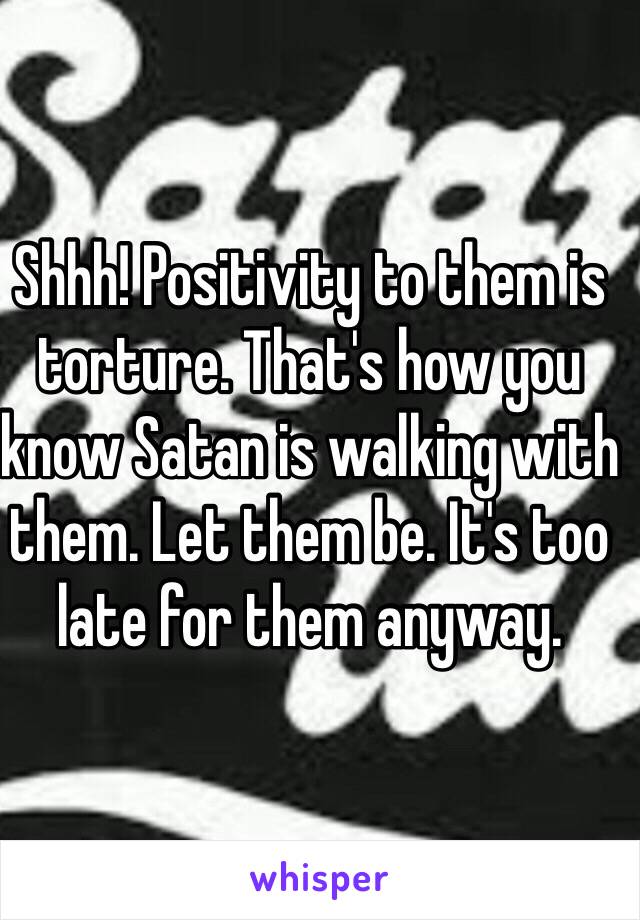 Shhh! Positivity to them is torture. That's how you know Satan is walking with them. Let them be. It's too late for them anyway. 