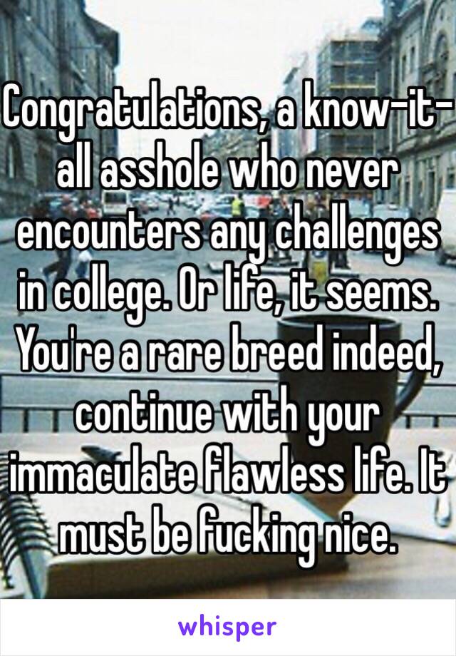 Congratulations, a know-it-all asshole who never encounters any challenges in college. Or life, it seems. You're a rare breed indeed, continue with your immaculate flawless life. It must be fucking nice.