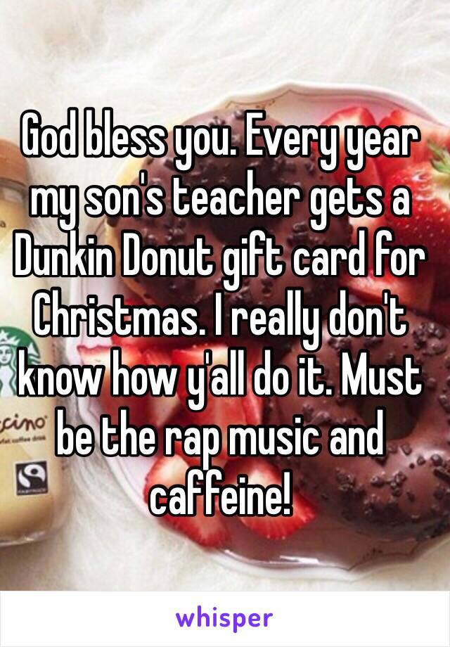 God bless you. Every year my son's teacher gets a Dunkin Donut gift card for Christmas. I really don't know how y'all do it. Must be the rap music and caffeine!