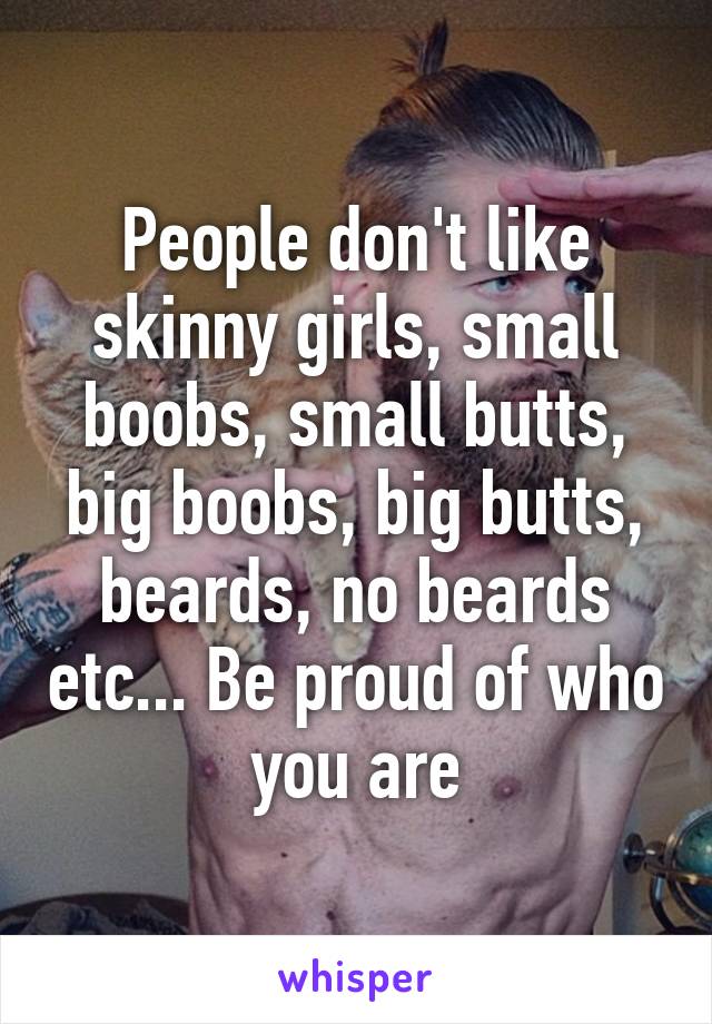 People don't like skinny girls, small boobs, small butts, big boobs, big butts, beards, no beards etc... Be proud of who you are