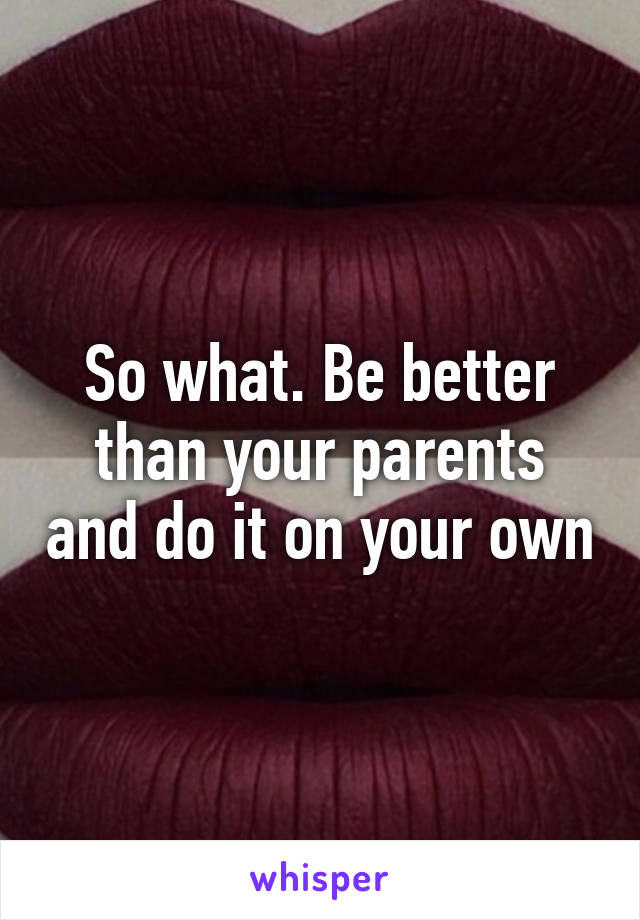 So what. Be better than your parents and do it on your own