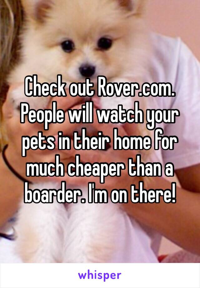 Check out Rover.com. People will watch your pets in their home for much cheaper than a boarder. I'm on there!