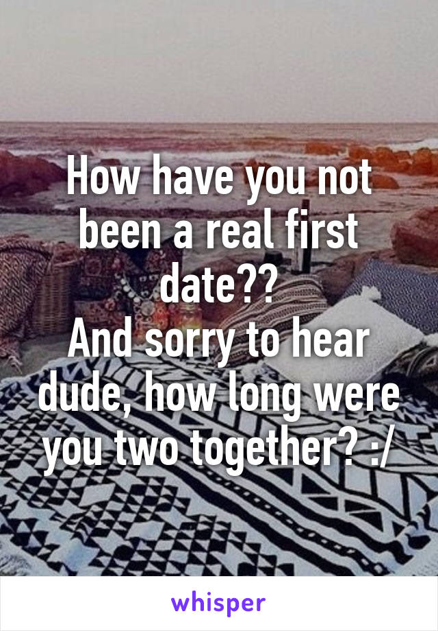 How have you not been a real first date??
And sorry to hear dude, how long were you two together? :/