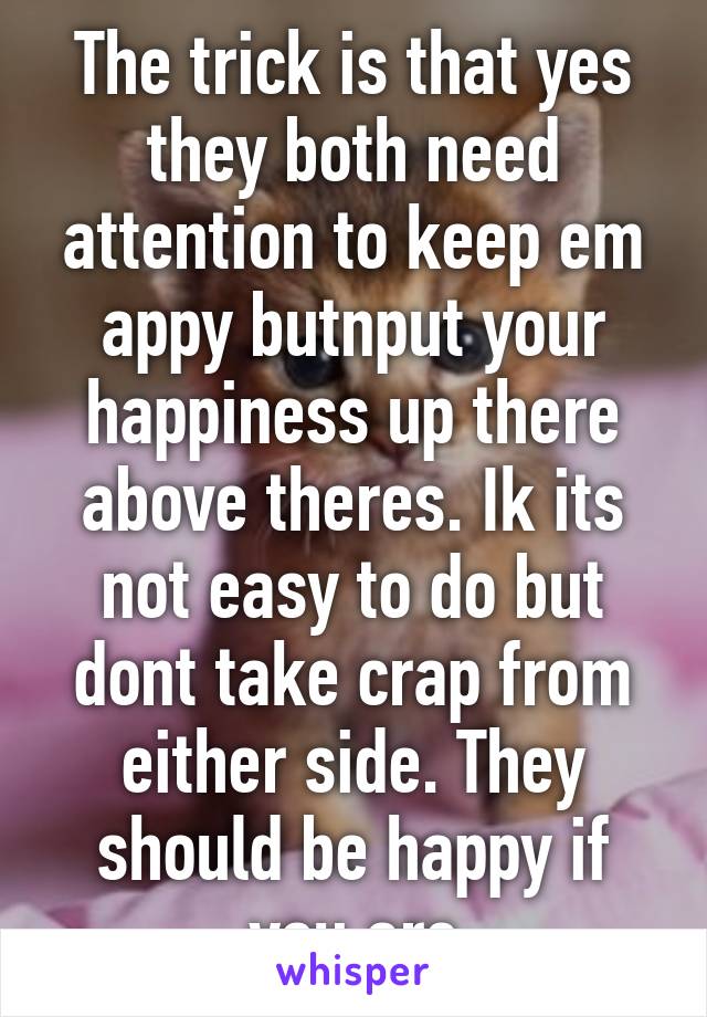 The trick is that yes they both need attention to keep em appy butnput your happiness up there above theres. Ik its not easy to do but dont take crap from either side. They should be happy if you are