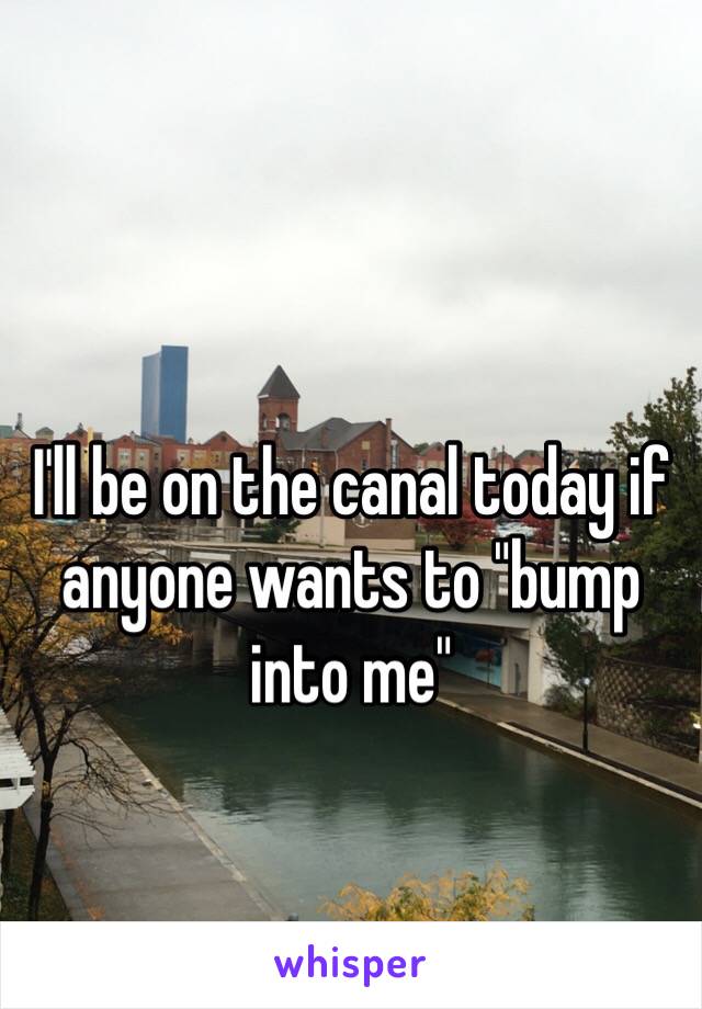 I'll be on the canal today if anyone wants to "bump into me" 