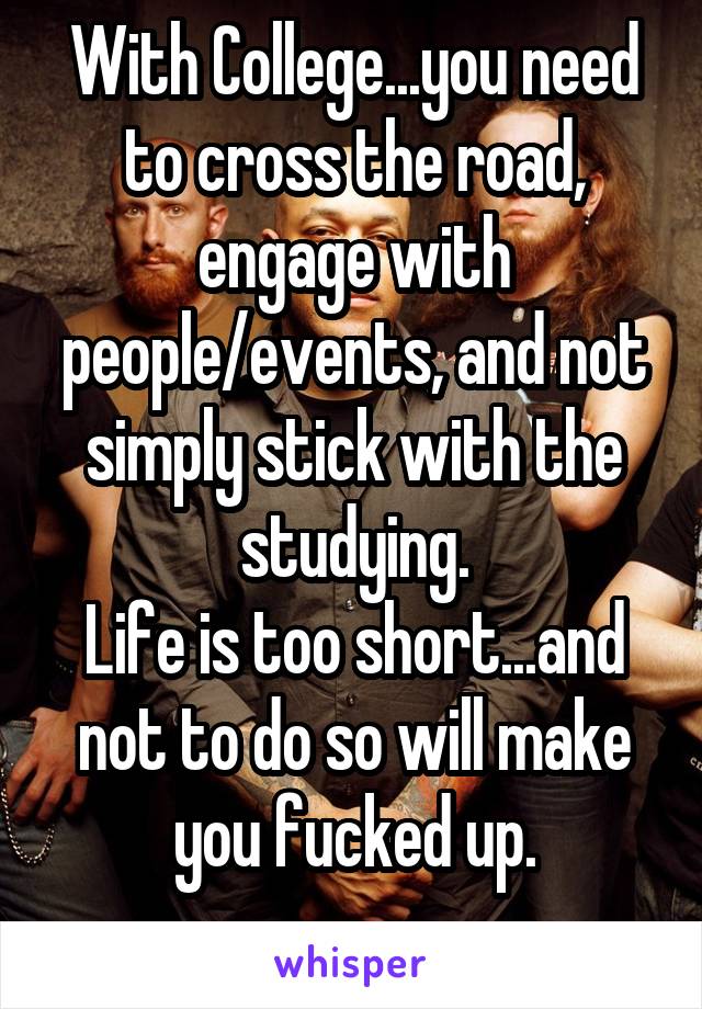 With College...you need to cross the road, engage with people/events, and not simply stick with the studying.
Life is too short...and not to do so will make you fucked up.
