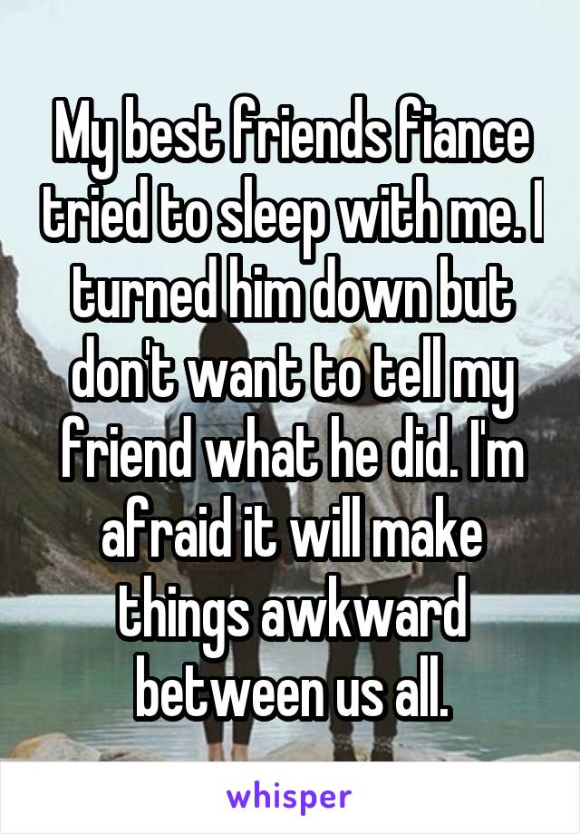 My best friends fiance tried to sleep with me. I turned him down but don't want to tell my friend what he did. I'm afraid it will make things awkward between us all.