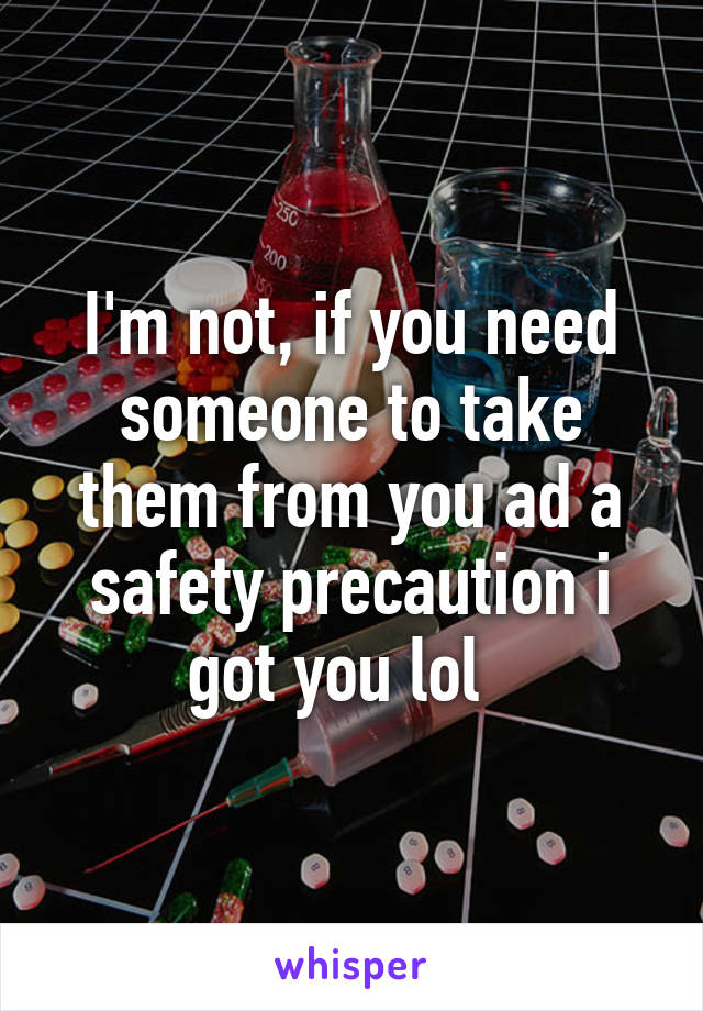 I'm not, if you need someone to take them from you ad a safety precaution i got you lol  