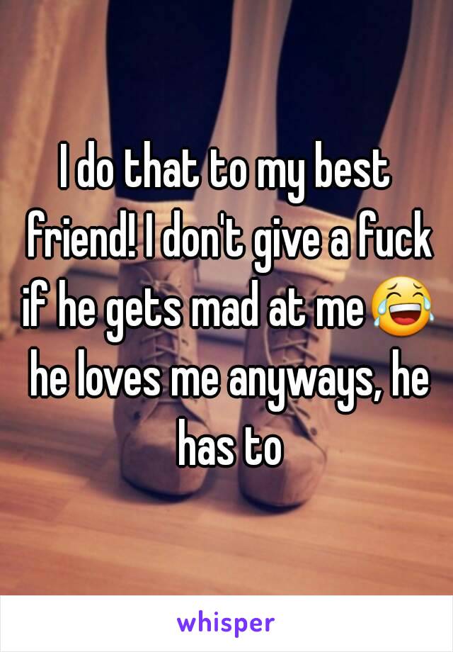 I do that to my best friend! I don't give a fuck if he gets mad at me😂 he loves me anyways, he has to