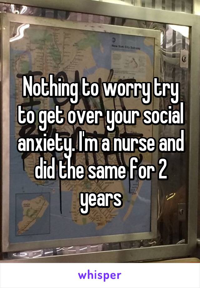Nothing to worry try to get over your social anxiety. I'm a nurse and did the same for 2 years