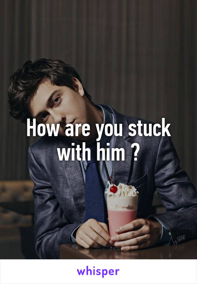 How are you stuck with him ?