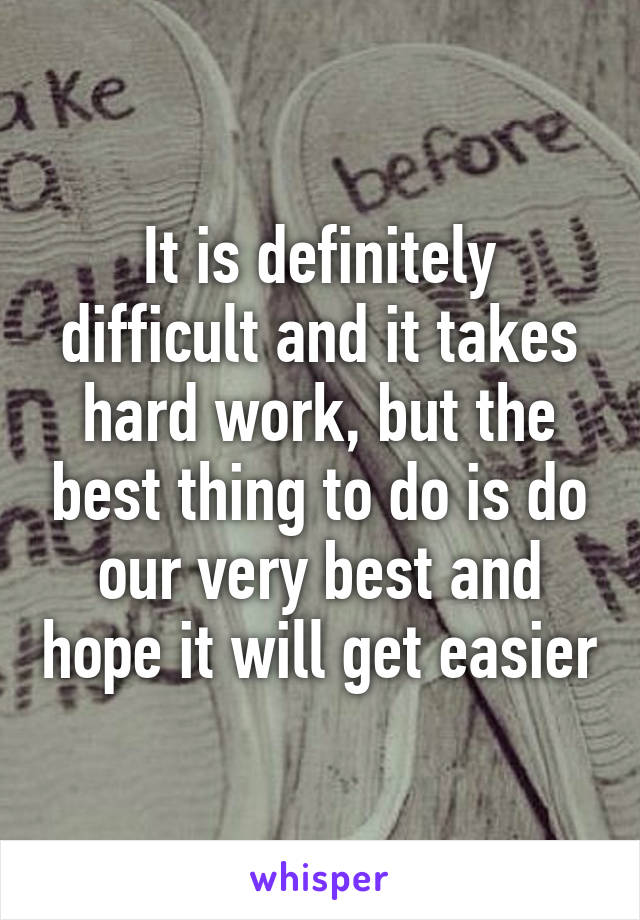 It is definitely difficult and it takes hard work, but the best thing to do is do our very best and hope it will get easier