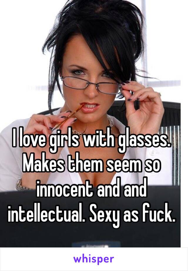 I love girls with glasses. Makes them seem so innocent and and intellectual. Sexy as fuck. 