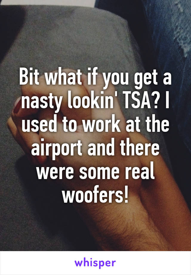 Bit what if you get a nasty lookin' TSA? I used to work at the airport and there were some real woofers!