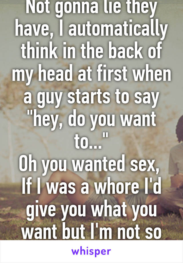 Not gonna lie they have, I automatically think in the back of my head at first when a guy starts to say "hey, do you want to..."
Oh you wanted sex, 
If I was a whore I'd give you what you want but I'm not so no 