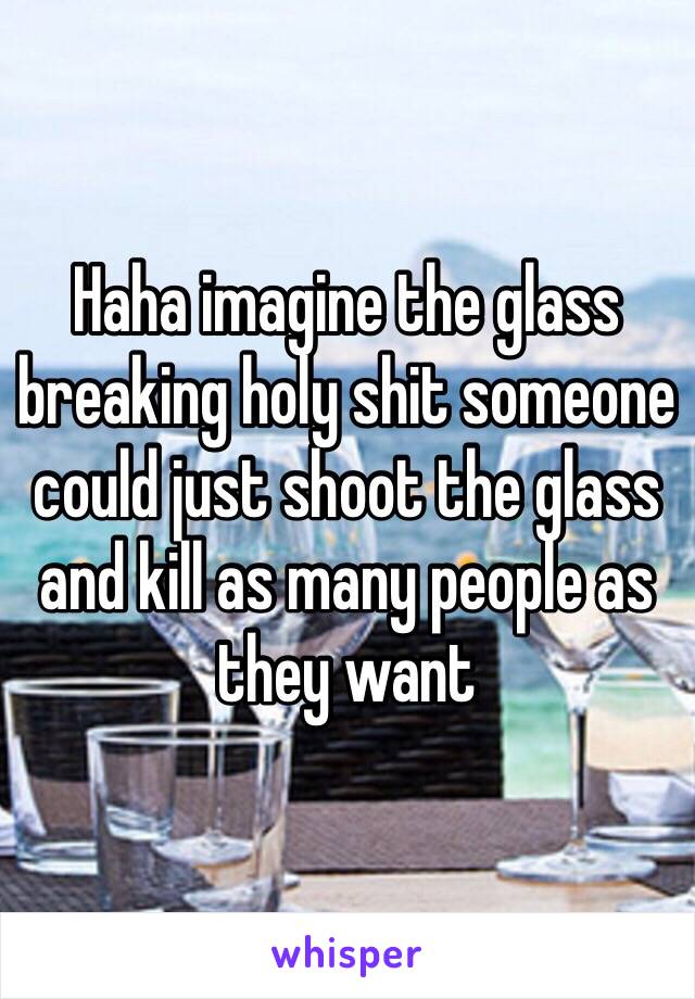 Haha imagine the glass breaking holy shit someone could just shoot the glass and kill as many people as they want