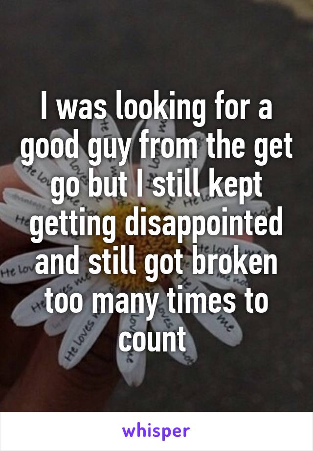 I was looking for a good guy from the get go but I still kept getting disappointed and still got broken too many times to count 