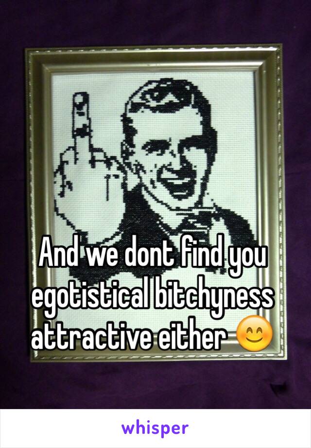 And we dont find you egotistical bitchyness attractive either 😊