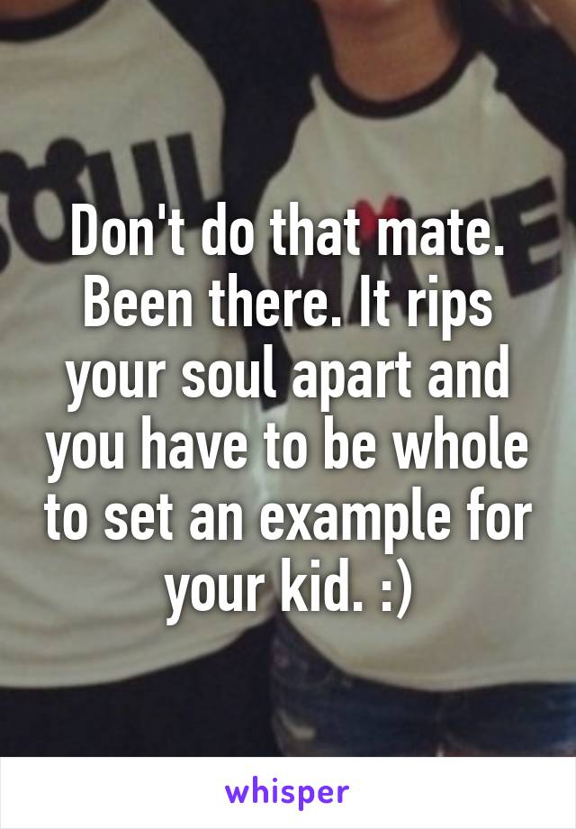 Don't do that mate. Been there. It rips your soul apart and you have to be whole to set an example for your kid. :)