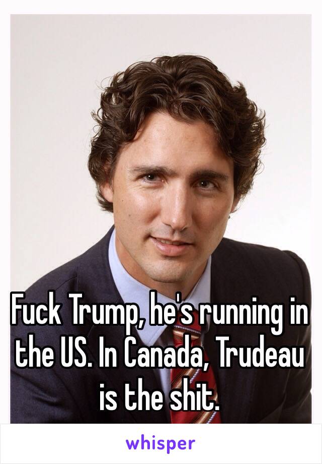Fuck Trump, he's running in the US. In Canada, Trudeau is the shit. 